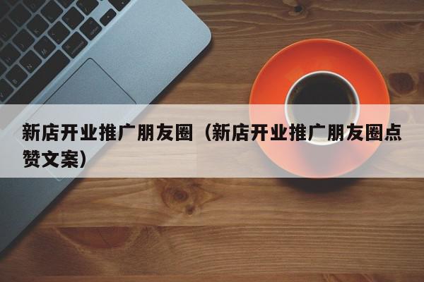 新店開業(yè)推廣朋友圈(新店開業(yè)推廣朋友圈點(diǎn)贊文案)